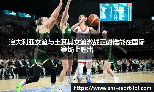 澳大利亚女篮与土耳其女篮激战正酣谁能在国际赛场上胜出